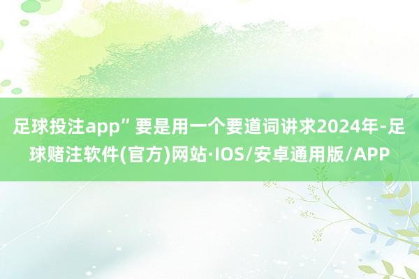 足球投注app”　　要是用一个要道词讲求2024年-足球赌注软件(官方)网站·IOS/安卓通用版/APP