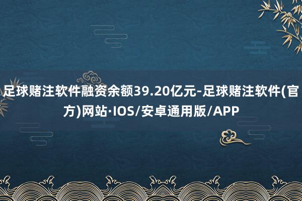 足球赌注软件融资余额39.20亿元-足球赌注软件(官方)网站·IOS/安卓通用版/APP