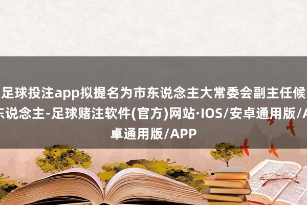 足球投注app拟提名为市东说念主大常委会副主任候选东说念主-足球赌注软件(官方)网站·IOS/安卓通用版/APP