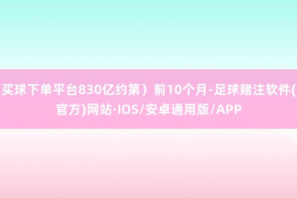 买球下单平台830亿约第）前10个月-足球赌注软件(官方)网站·IOS/安卓通用版/APP