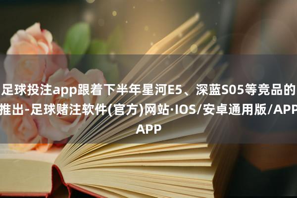 足球投注app跟着下半年星河E5、深蓝S05等竞品的推出-足球赌注软件(官方)网站·IOS/安卓通用版/APP