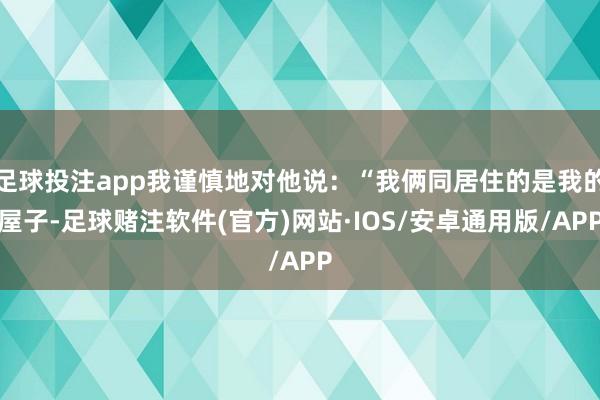 足球投注app我谨慎地对他说：“我俩同居住的是我的屋子-足球赌注软件(官方)网站·IOS/安卓通用版/APP