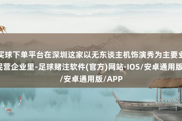 买球下单平台在深圳这家以无东谈主机饰演秀为主要业务的民营企业里-足球赌注软件(官方)网站·IOS/安卓通用版/APP