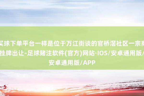 买球下单平台一样是位于万江街谈的官桥滘社区一宗商住地挂牌出让-足球赌注软件(官方)网站·IOS/安卓通用版/APP