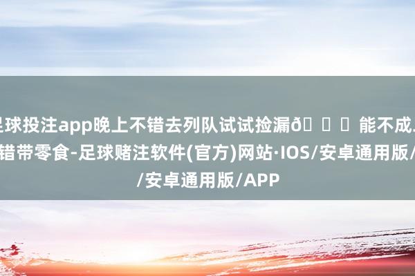 足球投注app晚上不错去列队试试捡漏👀能不成二刷不错带零食-足球赌注软件(官方)网站·IOS/安卓通用版/APP