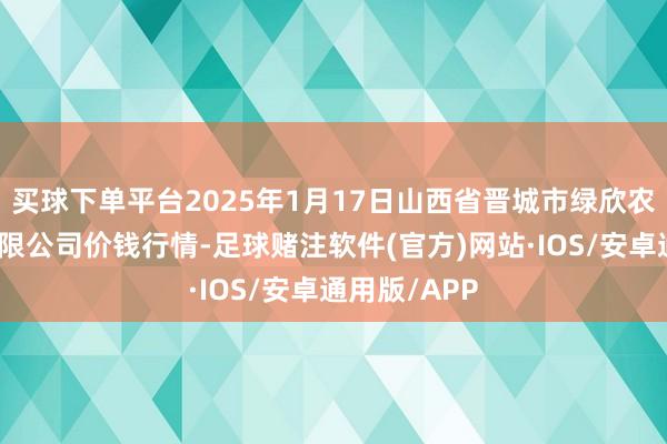 买球下单平台2025年1月17日山西省晋城市绿欣农产物交易有限公司价钱行情-足球赌注软件(官方)网站·IOS/安卓通用版/APP