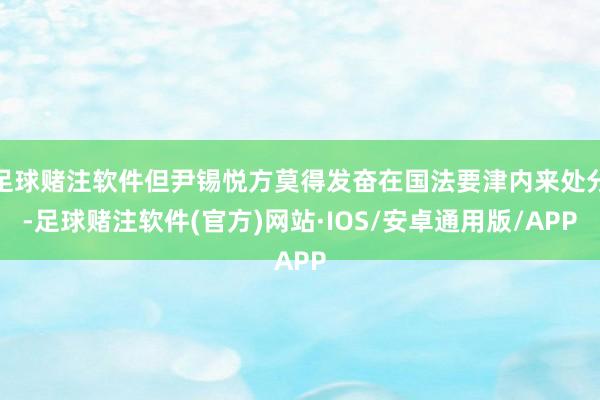 足球赌注软件但尹锡悦方莫得发奋在国法要津内来处分-足球赌注软件(官方)网站·IOS/安卓通用版/APP