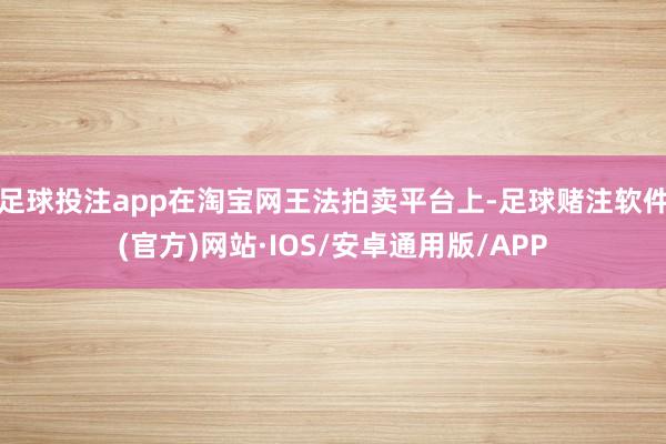 足球投注app在淘宝网王法拍卖平台上-足球赌注软件(官方)网站·IOS/安卓通用版/APP