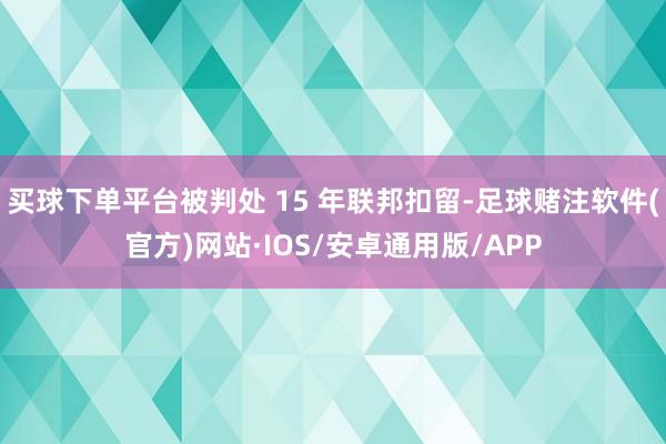 买球下单平台被判处 15 年联邦扣留-足球赌注软件(官方)网站·IOS/安卓通用版/APP