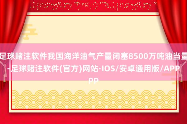 足球赌注软件我国海洋油气产量闭塞8500万吨油当量-足球赌注软件(官方)网站·IOS/安卓通用版/APP