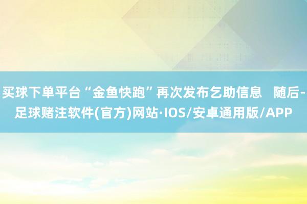 买球下单平台“金鱼快跑”再次发布乞助信息   随后-足球赌注软件(官方)网站·IOS/安卓通用版/APP