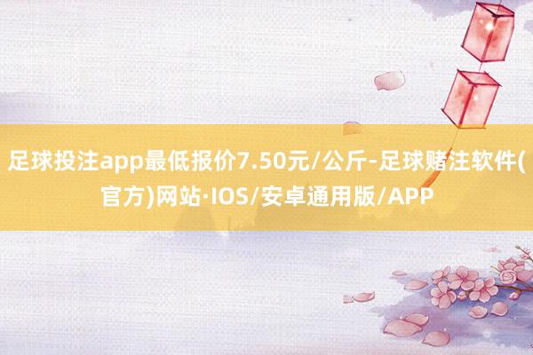 足球投注app最低报价7.50元/公斤-足球赌注软件(官方)网站·IOS/安卓通用版/APP